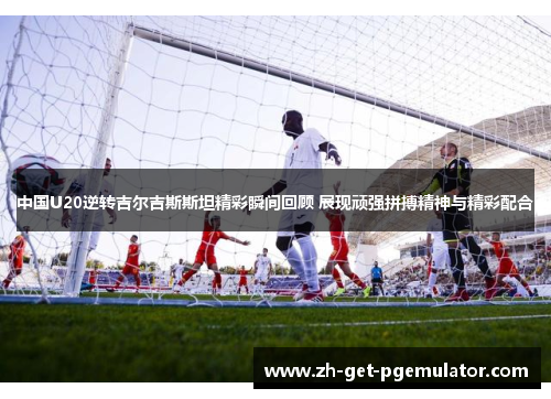 中国U20逆转吉尔吉斯斯坦精彩瞬间回顾 展现顽强拼搏精神与精彩配合