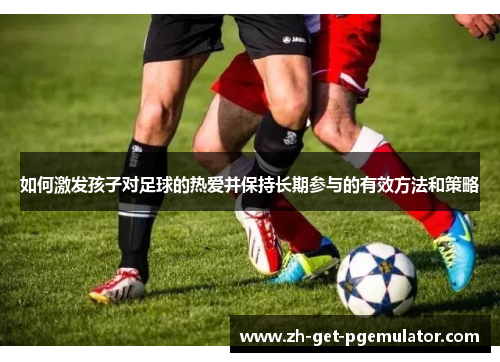 如何激发孩子对足球的热爱并保持长期参与的有效方法和策略
