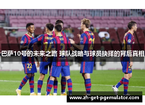 巴萨10号的未来之路 球队战略与球员抉择的背后真相