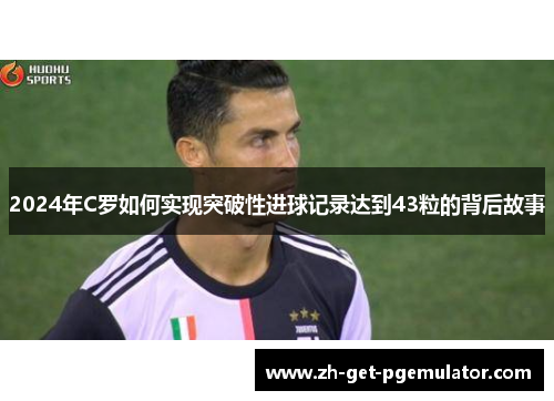 2024年C罗如何实现突破性进球记录达到43粒的背后故事