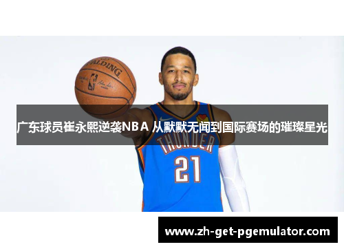 广东球员崔永熙逆袭NBA 从默默无闻到国际赛场的璀璨星光