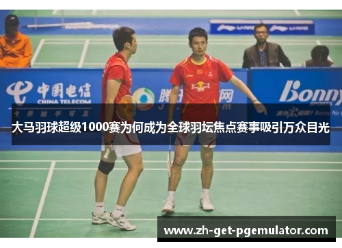 大马羽球超级1000赛为何成为全球羽坛焦点赛事吸引万众目光