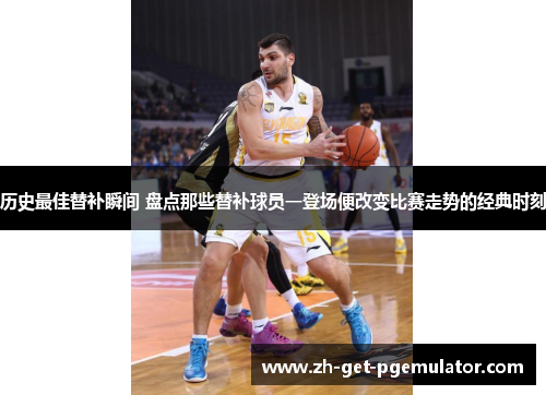 历史最佳替补瞬间 盘点那些替补球员一登场便改变比赛走势的经典时刻 历史最佳替补瞬间 盘点那些替补球员一登场便改变比赛走势的经典时刻
