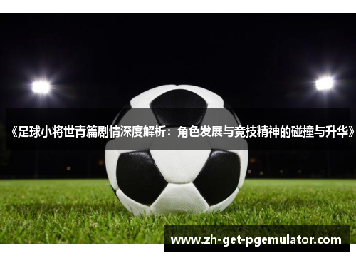 《足球小将世青篇剧情深度解析:角色发展与竞技精神的碰撞与升华》 《足球小将世青篇剧情深度解析:角色发展与竞技精神的碰撞与升华》