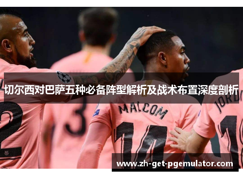 切尔西对巴萨五种必备阵型解析及战术布置深度剖析 切尔西对巴萨五种必备阵型解析及战术布置深度剖析