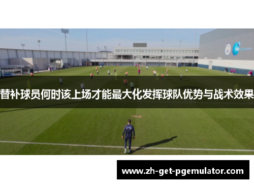 替补球员何时该上场才能最大化发挥球队优势与战术效果 替补球员何时该上场才能最大化发挥球队优势与战术效果