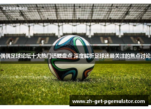 偶偶足球论坛十大热门话题盘点 深度解析足球迷最关注的焦点讨论 偶偶足球论坛十大热门话题盘点 深度解析足球迷最关注的焦点讨论