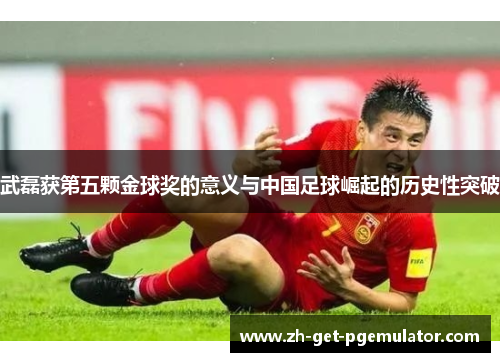 武磊获第五颗金球奖的意义与中国足球崛起的历史性突破 武磊获第五颗金球奖的意义与中国足球崛起的历史性突破