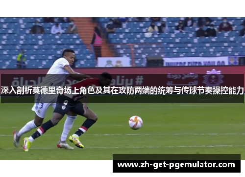 深入剖析莫德里奇场上角色及其在攻防两端的统筹与传球节奏操控能力 深入剖析莫德里奇场上角色及其在攻防两端的统筹与传球节奏操控能力