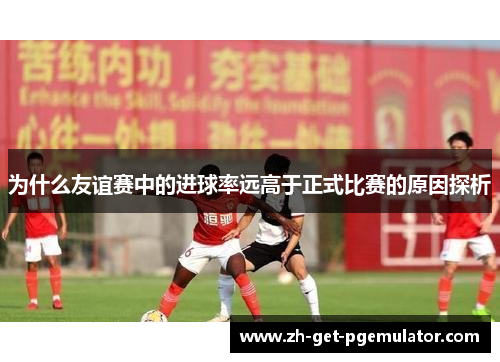 为什么友谊赛中的进球率远高于正式比赛的原因探析 为什么友谊赛中的进球率远高于正式比赛的原因探析