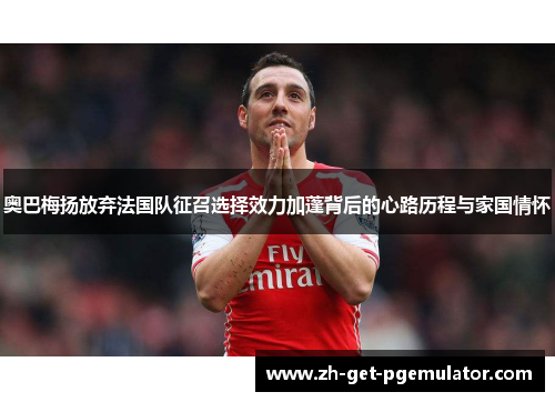 奥巴梅扬放弃法国队征召选择效力加蓬背后的心路历程与家国情怀 奥巴梅扬放弃法国队征召选择效力加蓬背后的心路历程与家国情怀