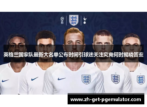 英格兰国家队最新大名单公布时间引球迷关注究竟何时揭晓答案