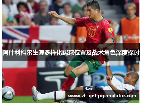 阿什利科尔生涯多样化踢球位置及战术角色深度探讨 阿什利科尔生涯多样化踢球位置及战术角色深度探讨