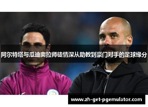 阿尔特塔与瓜迪奥拉师徒情深从助教到豪门对手的足球缘分 阿尔特塔与瓜迪奥拉师徒情深从助教到豪门对手的足球缘分