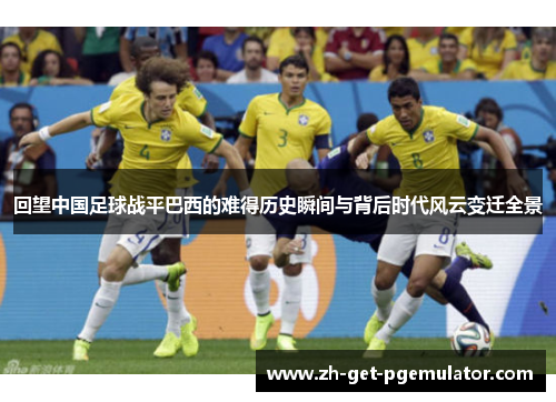 回望中国足球战平巴西的难得历史瞬间与背后时代风云变迁全景 回望中国足球战平巴西的难得历史瞬间与背后时代风云变迁全景