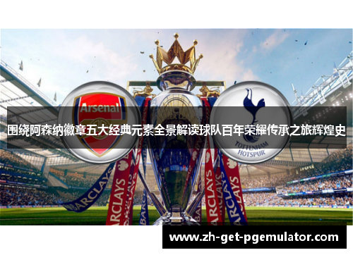 围绕阿森纳徽章五大经典元素全景解读球队百年荣耀传承之旅辉煌史
