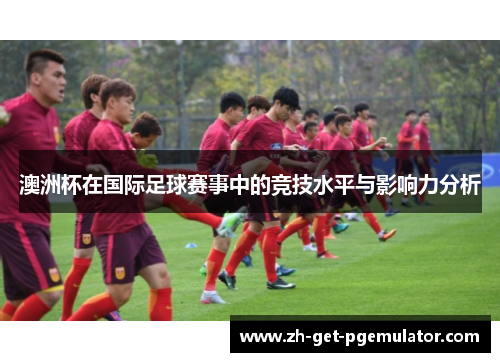 澳洲杯在国际足球赛事中的竞技水平与影响力分析 澳洲杯在国际足球赛事中的竞技水平与影响力分析