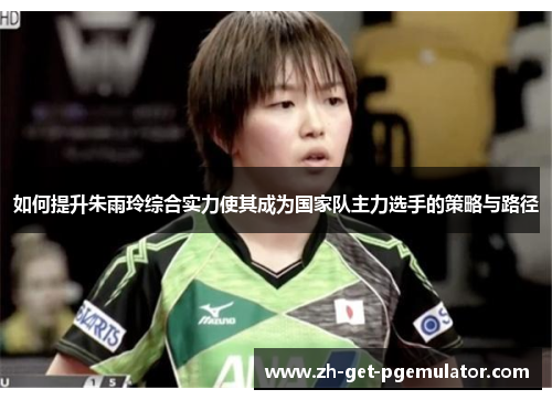 如何提升朱雨玲综合实力使其成为国家队主力选手的策略与路径