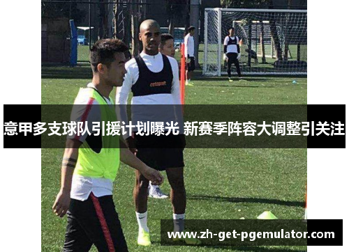 意甲多支球队引援计划曝光 新赛季阵容大调整引关注 意甲多支球队引援计划曝光 新赛季阵容大调整引关注