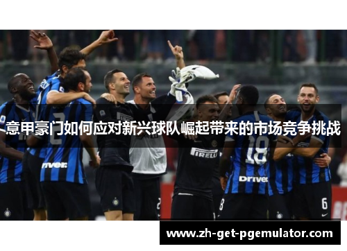 意甲豪门如何应对新兴球队崛起带来的市场竞争挑战 意甲豪门如何应对新兴球队崛起带来的市场竞争挑战