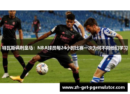 特瓦斯讽刺皇马：NBA球员每24小时比赛一次为何不向他们学习