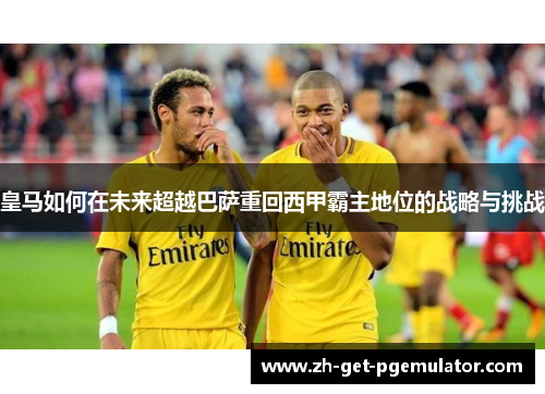 皇马如何在未来超越巴萨重回西甲霸主地位的战略与挑战 皇马如何在未来超越巴萨重回西甲霸主地位的战略与挑战