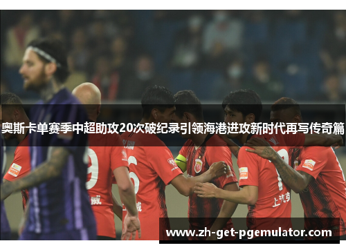 奥斯卡单赛季中超助攻20次破纪录引领海港进攻新时代再写传奇篇 奥斯卡单赛季中超助攻20次破纪录引领海港进攻新时代再写传奇篇