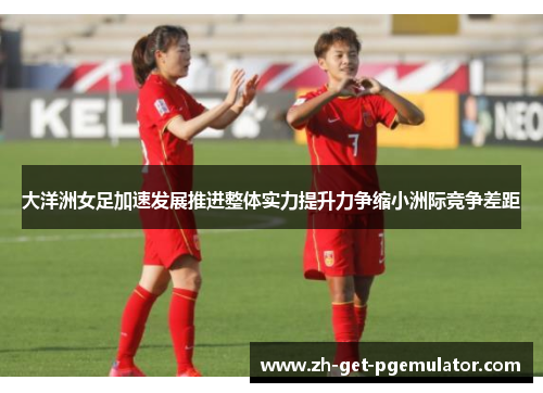 大洋洲女足加速发展推进整体实力提升力争缩小洲际竞争差距 大洋洲女足加速发展推进整体实力提升力争缩小洲际竞争差距