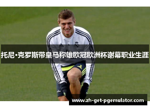 托尼·克罗斯带皇马称雄欧冠欧洲杯谢幕职业生涯