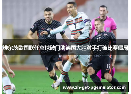 维尔茨欧国联任意球破门助德国大胜对手打破比赛僵局 维尔茨欧国联任意球破门助德国大胜对手打破比赛僵局