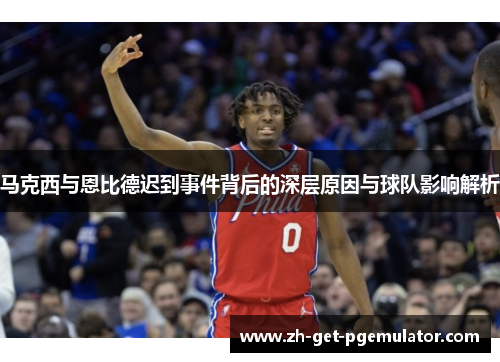马克西与恩比德迟到事件背后的深层原因与球队影响解析 马克西与恩比德迟到事件背后的深层原因与球队影响解析