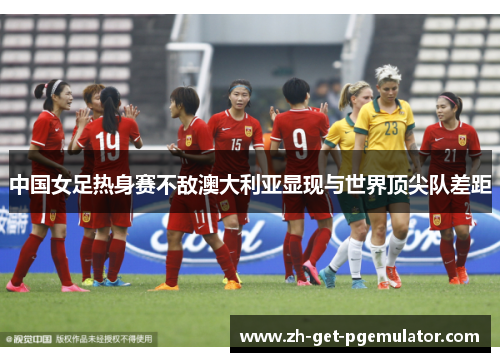 中国女足热身赛不敌澳大利亚显现与世界顶尖队差距