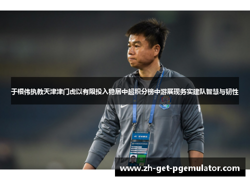 于根伟执教天津津门虎以有限投入稳居中超积分榜中游展现务实建队智慧与韧性